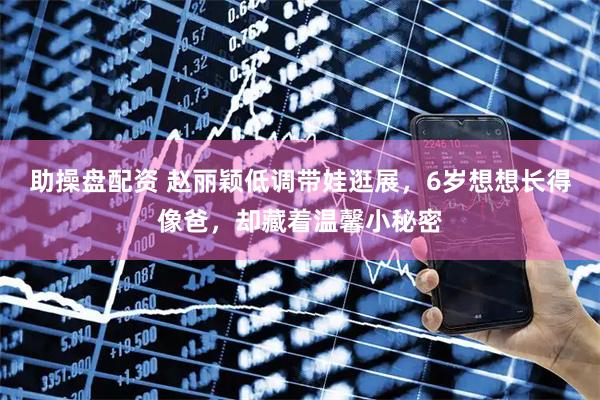 助操盘配资 赵丽颖低调带娃逛展，6岁想想长得像爸，却藏着温馨小秘密