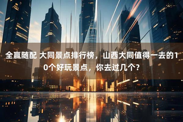 全赢随配 大同景点排行榜，山西大同值得一去的10个好玩景点，你去过几个？