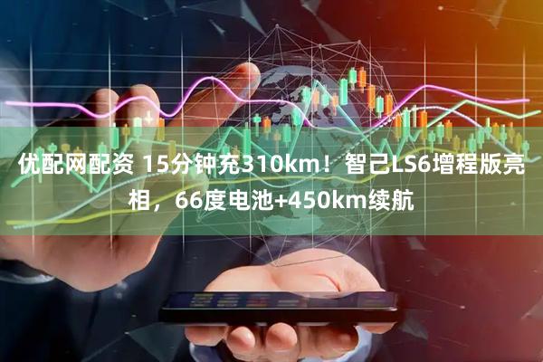 优配网配资 15分钟充310km！智己LS6增程版亮相，66度电池+450km续航