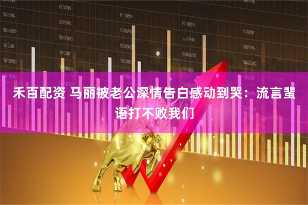 禾百配资 马丽被老公深情告白感动到哭：流言蜚语打不败我们