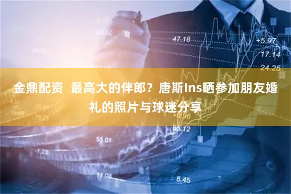 金鼎配资  最高大的伴郎？唐斯Ins晒参加朋友婚礼的照片与球迷分享