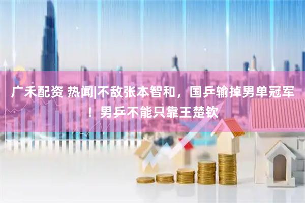 广禾配资 热闻|不敌张本智和，国乒输掉男单冠军！男乒不能只靠王楚钦