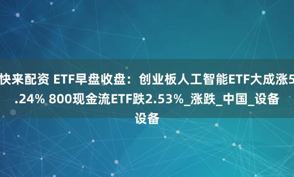快来配资 ETF早盘收盘：创业板人工智能ETF大成涨5.24% 800现金流ETF跌2.53%_涨跌_中国_设备