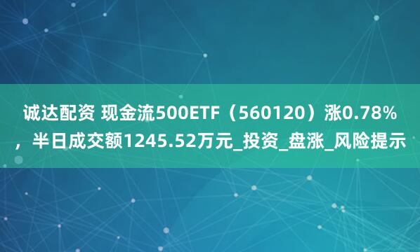 诚达配资 现金流500ETF（560120）涨0.78%，半日成交额1245.52万元_投资_盘涨_风险提示