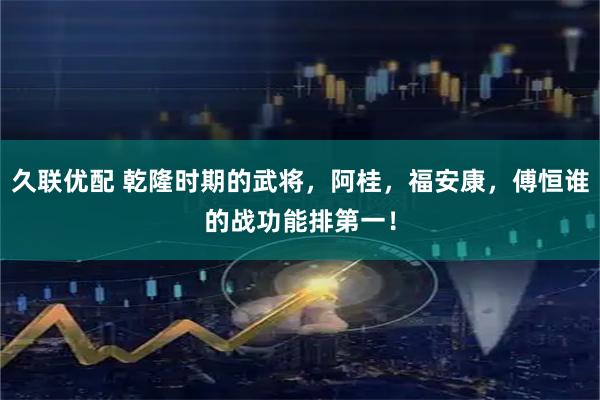 久联优配 乾隆时期的武将，阿桂，福安康，傅恒谁的战功能排第一！