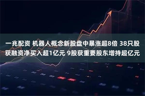 一兆配资 机器人概念新股盘中暴涨超8倍 38只股获融资净买入超1亿元 9股获重要股东增持超亿元
