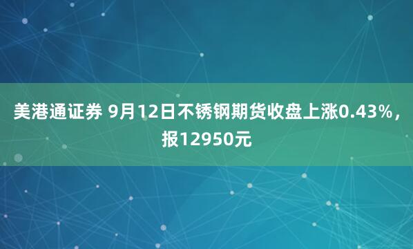 美港通证券 9月12日不锈钢期货收盘上涨0.43%，报12950元