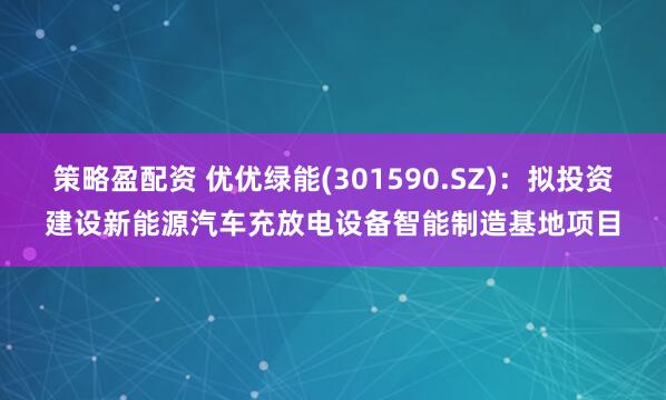 策略盈配资 优优绿能(301590.SZ)：拟投资建设新能源汽车充放电设备智能制造基地项目